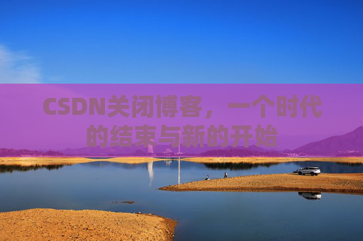 CSDN关闭博客，一个时代的结束与新的开始